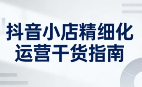 【精】抖音小店精细化运营干货指南新版，助力商家系统提升店铺运营能力